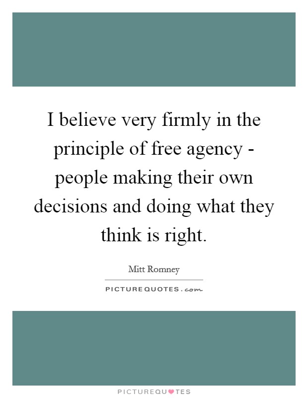 I believe very firmly in the principle of free agency - people making their own decisions and doing what they think is right. Picture Quote #1
