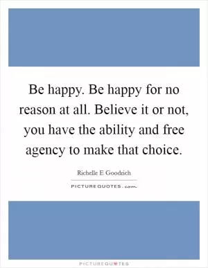 Be happy. Be happy for no reason at all. Believe it or not, you have the ability and free agency to make that choice Picture Quote #1