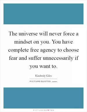 The universe will never force a mindset on you. You have complete free agency to choose fear and suffer unnecessarily if you want to Picture Quote #1