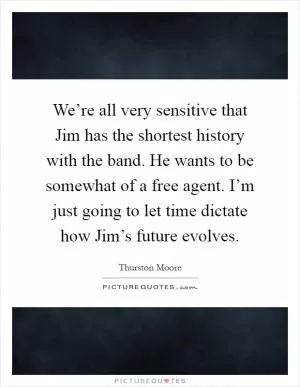 We’re all very sensitive that Jim has the shortest history with the band. He wants to be somewhat of a free agent. I’m just going to let time dictate how Jim’s future evolves Picture Quote #1
