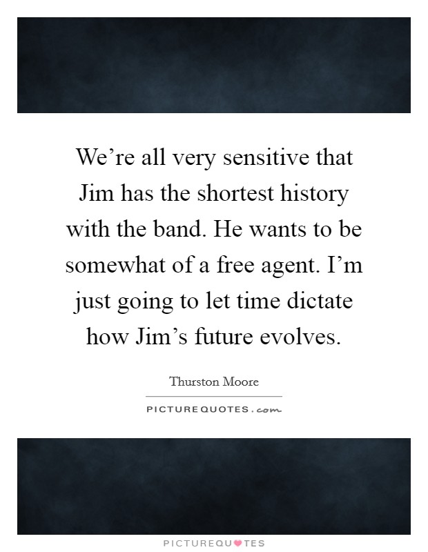We're all very sensitive that Jim has the shortest history with the band. He wants to be somewhat of a free agent. I'm just going to let time dictate how Jim's future evolves. Picture Quote #1