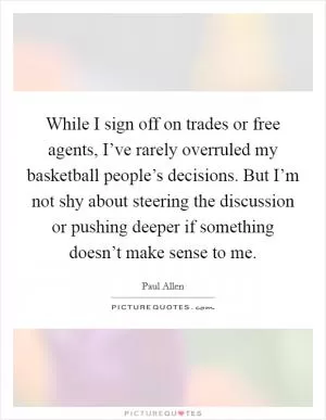 While I sign off on trades or free agents, I’ve rarely overruled my basketball people’s decisions. But I’m not shy about steering the discussion or pushing deeper if something doesn’t make sense to me Picture Quote #1