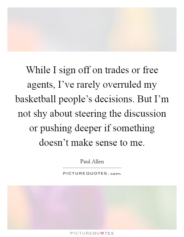 While I sign off on trades or free agents, I've rarely overruled my basketball people's decisions. But I'm not shy about steering the discussion or pushing deeper if something doesn't make sense to me. Picture Quote #1