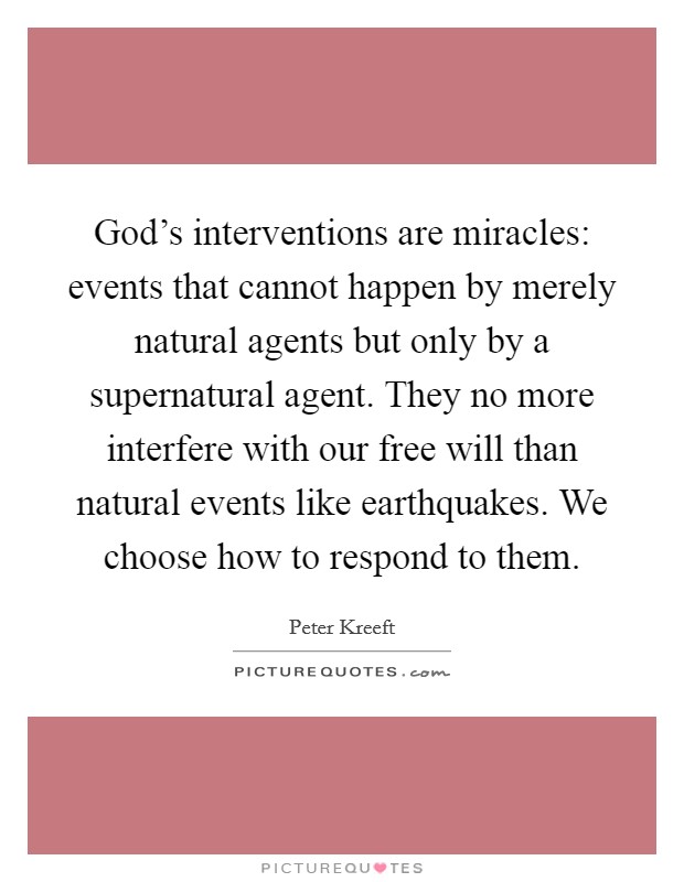 God's interventions are miracles: events that cannot happen by merely natural agents but only by a supernatural agent. They no more interfere with our free will than natural events like earthquakes. We choose how to respond to them. Picture Quote #1