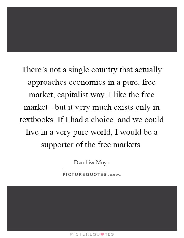 There's not a single country that actually approaches economics in a pure, free market, capitalist way. I like the free market - but it very much exists only in textbooks. If I had a choice, and we could live in a very pure world, I would be a supporter of the free markets. Picture Quote #1