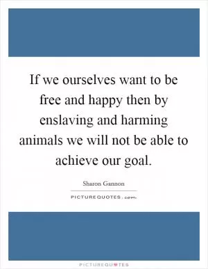 If we ourselves want to be free and happy then by enslaving and harming animals we will not be able to achieve our goal Picture Quote #1