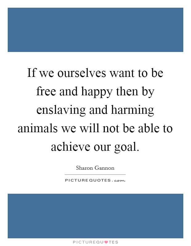 If we ourselves want to be free and happy then by enslaving and harming animals we will not be able to achieve our goal. Picture Quote #1