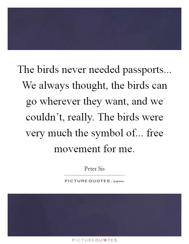 The birds never needed passports... We always thought, the birds can go wherever they want, and we couldn't, really. The birds were very much the symbol of... free movement for me. Picture Quote #1