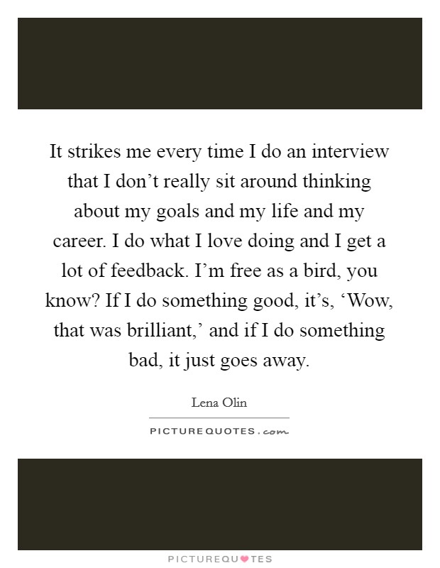 It strikes me every time I do an interview that I don't really sit around thinking about my goals and my life and my career. I do what I love doing and I get a lot of feedback. I'm free as a bird, you know? If I do something good, it's, ‘Wow, that was brilliant,' and if I do something bad, it just goes away. Picture Quote #1
