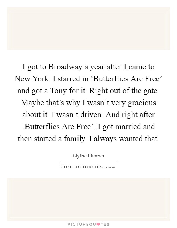 I got to Broadway a year after I came to New York. I starred in ‘Butterflies Are Free' and got a Tony for it. Right out of the gate. Maybe that's why I wasn't very gracious about it. I wasn't driven. And right after ‘Butterflies Are Free', I got married and then started a family. I always wanted that. Picture Quote #1