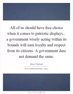 All of us should have free choice when it comes to patriotic displays... a government wisely acting within its bounds will earn loyalty and respect from its citizens. A government dare not demand the same Picture Quote #1