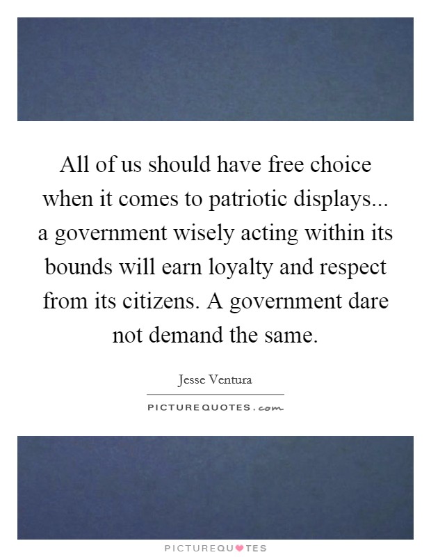 All of us should have free choice when it comes to patriotic displays... a government wisely acting within its bounds will earn loyalty and respect from its citizens. A government dare not demand the same. Picture Quote #1