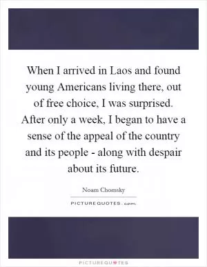 When I arrived in Laos and found young Americans living there, out of free choice, I was surprised. After only a week, I began to have a sense of the appeal of the country and its people - along with despair about its future Picture Quote #1