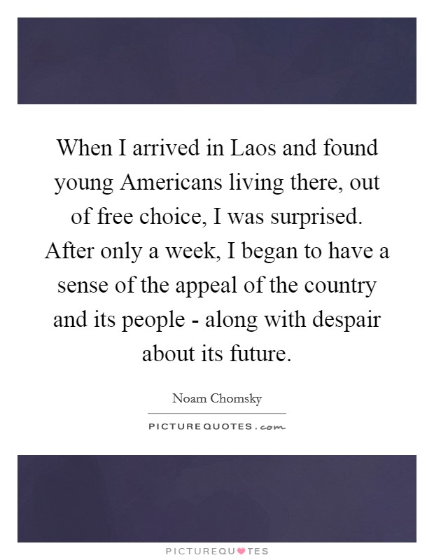 When I arrived in Laos and found young Americans living there, out of free choice, I was surprised. After only a week, I began to have a sense of the appeal of the country and its people - along with despair about its future. Picture Quote #1