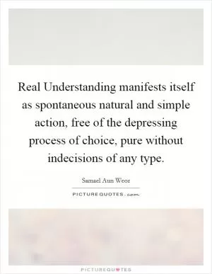 Real Understanding manifests itself as spontaneous natural and simple action, free of the depressing process of choice, pure without indecisions of any type Picture Quote #1