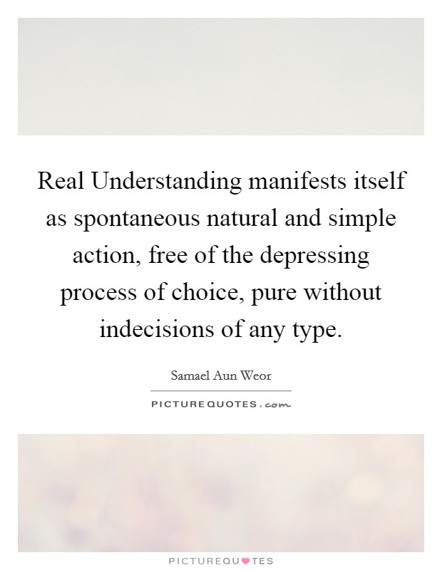 Real Understanding manifests itself as spontaneous natural and simple action, free of the depressing process of choice, pure without indecisions of any type. Picture Quote #1