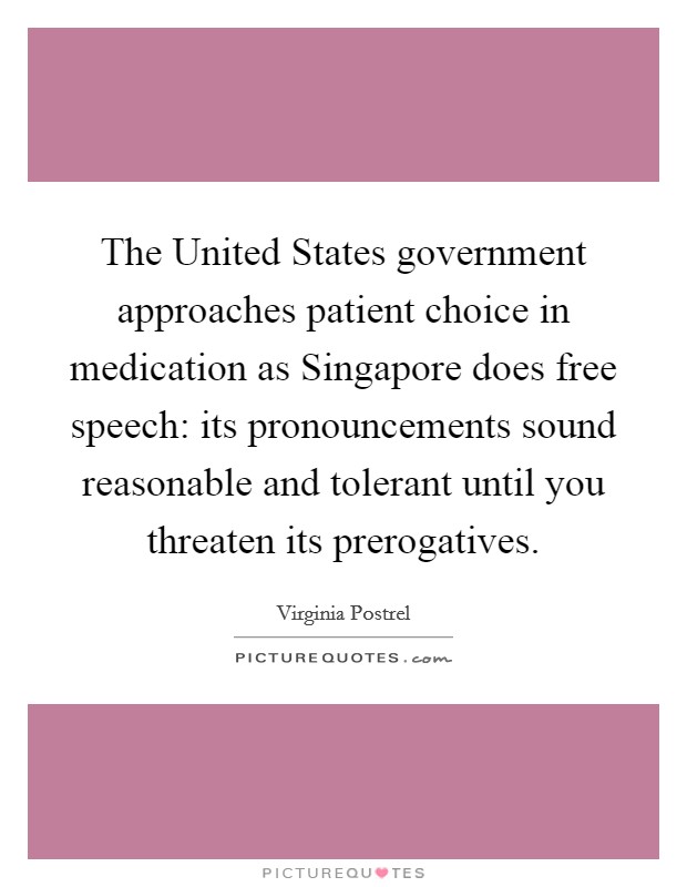 The United States government approaches patient choice in medication as Singapore does free speech: its pronouncements sound reasonable and tolerant until you threaten its prerogatives. Picture Quote #1