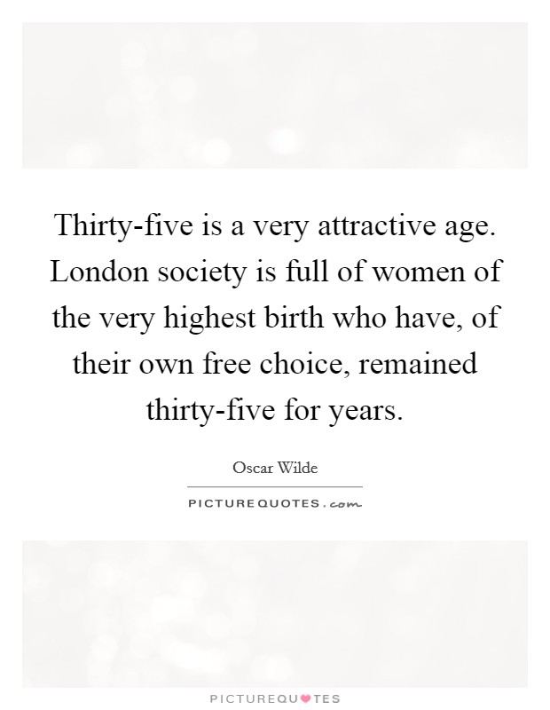 Thirty-five is a very attractive age. London society is full of women of the very highest birth who have, of their own free choice, remained thirty-five for years. Picture Quote #1