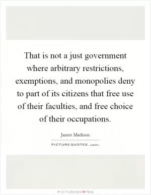 That is not a just government where arbitrary restrictions, exemptions, and monopolies deny to part of its citizens that free use of their faculties, and free choice of their occupations Picture Quote #1