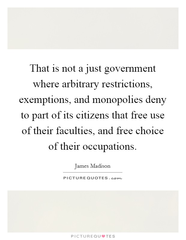 That is not a just government where arbitrary restrictions, exemptions, and monopolies deny to part of its citizens that free use of their faculties, and free choice of their occupations. Picture Quote #1