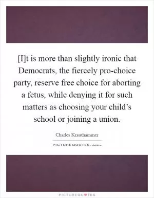 [I]t is more than slightly ironic that Democrats, the fiercely pro-choice party, reserve free choice for aborting a fetus, while denying it for such matters as choosing your child’s school or joining a union Picture Quote #1