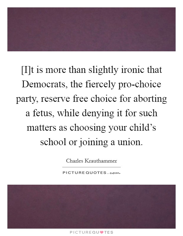 [I]t is more than slightly ironic that Democrats, the fiercely pro-choice party, reserve free choice for aborting a fetus, while denying it for such matters as choosing your child's school or joining a union. Picture Quote #1
