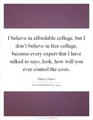 I believe in affordable college, but I don’t believe in free college, because every expert that I have talked to says, look, how will you ever control the costs Picture Quote #1