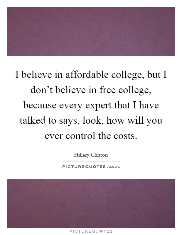 I believe in affordable college, but I don't believe in free college, because every expert that I have talked to says, look, how will you ever control the costs. Picture Quote #1