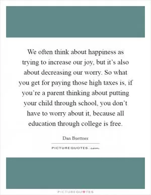 We often think about happiness as trying to increase our joy, but it’s also about decreasing our worry. So what you get for paying those high taxes is, if you’re a parent thinking about putting your child through school, you don’t have to worry about it, because all education through college is free Picture Quote #1