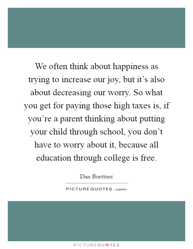 We often think about happiness as trying to increase our joy, but it's also about decreasing our worry. So what you get for paying those high taxes is, if you're a parent thinking about putting your child through school, you don't have to worry about it, because all education through college is free. Picture Quote #1