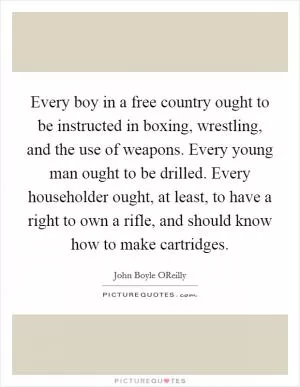 Every boy in a free country ought to be instructed in boxing, wrestling, and the use of weapons. Every young man ought to be drilled. Every householder ought, at least, to have a right to own a rifle, and should know how to make cartridges Picture Quote #1