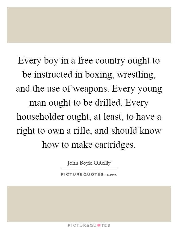 Every boy in a free country ought to be instructed in boxing, wrestling, and the use of weapons. Every young man ought to be drilled. Every householder ought, at least, to have a right to own a rifle, and should know how to make cartridges. Picture Quote #1