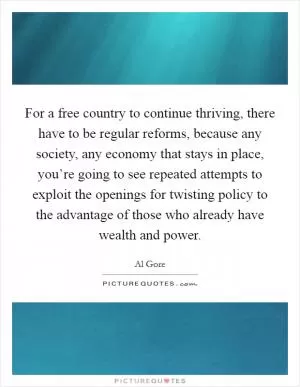 For a free country to continue thriving, there have to be regular reforms, because any society, any economy that stays in place, you’re going to see repeated attempts to exploit the openings for twisting policy to the advantage of those who already have wealth and power Picture Quote #1