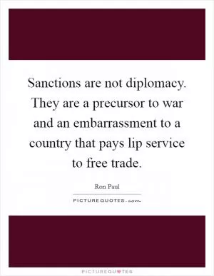 Sanctions are not diplomacy. They are a precursor to war and an embarrassment to a country that pays lip service to free trade Picture Quote #1