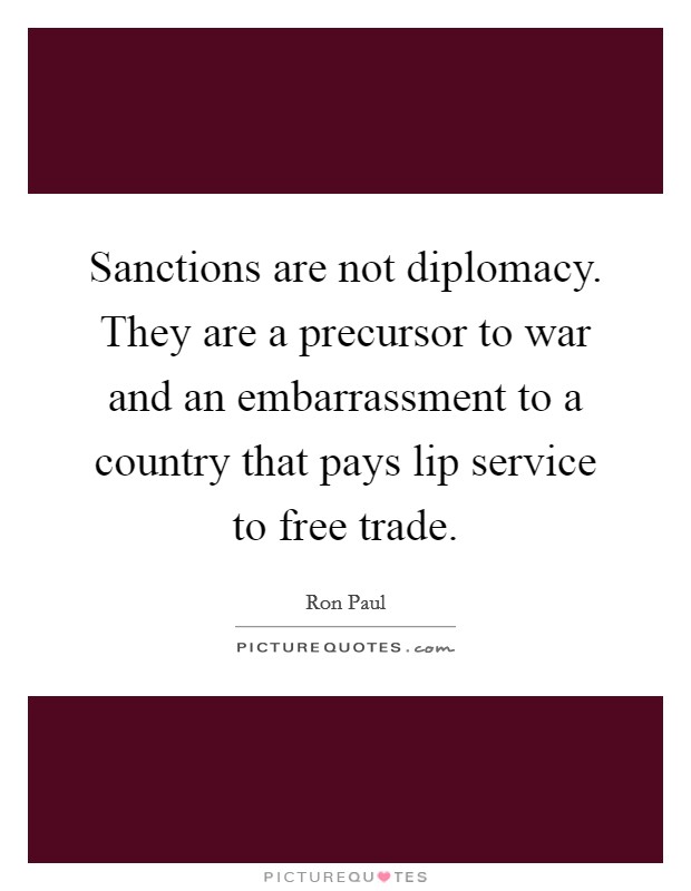 Sanctions are not diplomacy. They are a precursor to war and an embarrassment to a country that pays lip service to free trade. Picture Quote #1