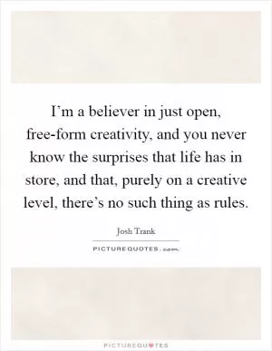 I’m a believer in just open, free-form creativity, and you never know the surprises that life has in store, and that, purely on a creative level, there’s no such thing as rules Picture Quote #1