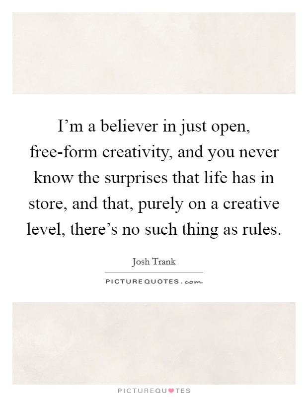 I'm a believer in just open, free-form creativity, and you never know the surprises that life has in store, and that, purely on a creative level, there's no such thing as rules. Picture Quote #1