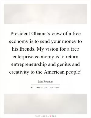 President Obama’s view of a free economy is to send your money to his friends. My vision for a free enterprise economy is to return entrepreneurship and genius and creativity to the American people! Picture Quote #1