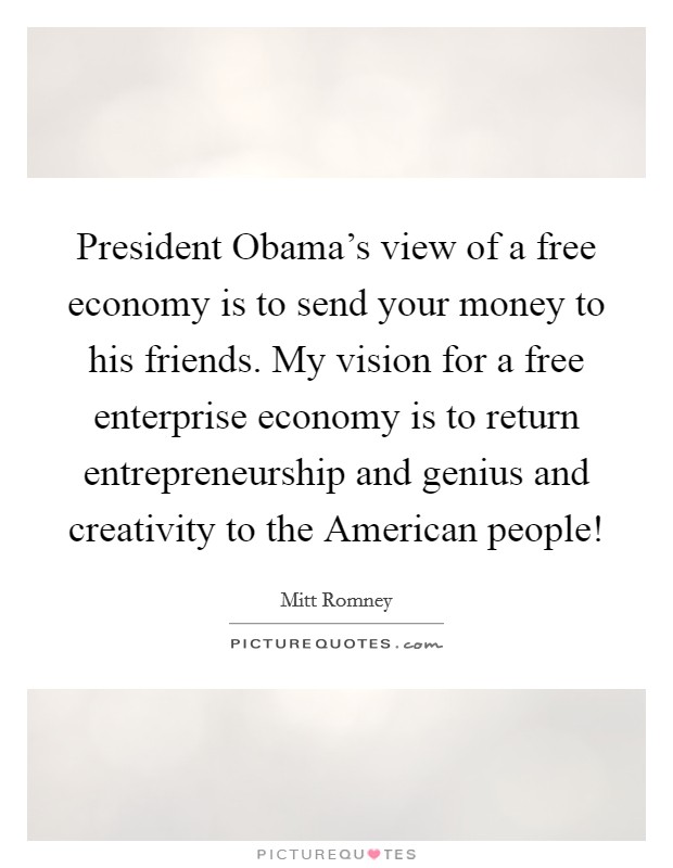 President Obama's view of a free economy is to send your money to his friends. My vision for a free enterprise economy is to return entrepreneurship and genius and creativity to the American people! Picture Quote #1