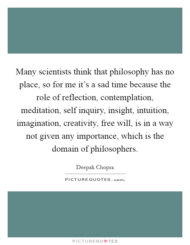 Many scientists think that philosophy has no place, so for me it's a sad time because the role of reflection, contemplation, meditation, self inquiry, insight, intuition, imagination, creativity, free will, is in a way not given any importance, which is the domain of philosophers. Picture Quote #1