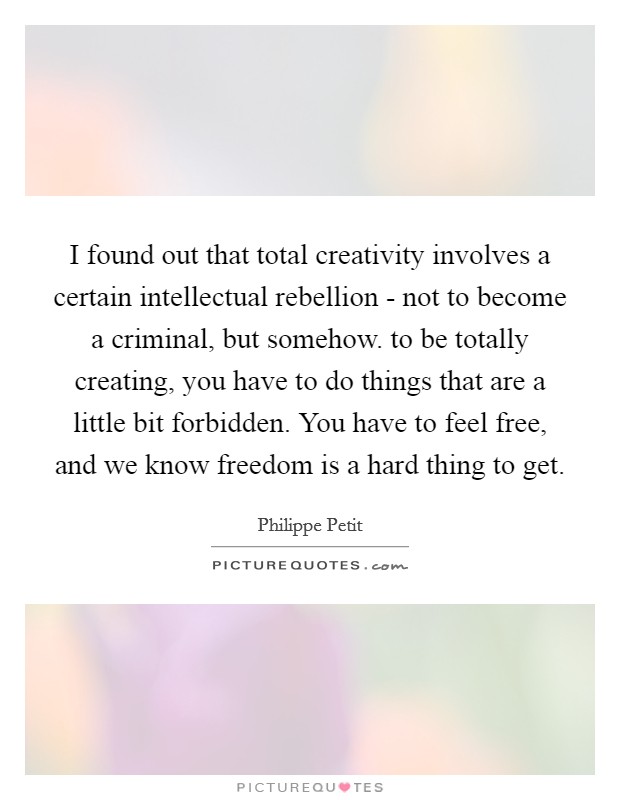 I found out that total creativity involves a certain intellectual rebellion - not to become a criminal, but somehow. to be totally creating, you have to do things that are a little bit forbidden. You have to feel free, and we know freedom is a hard thing to get. Picture Quote #1