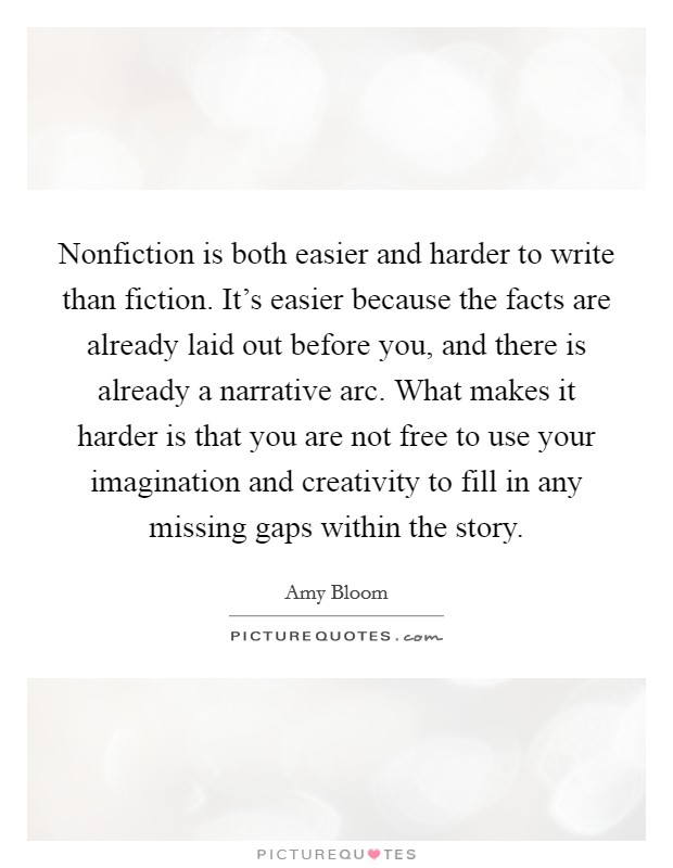Nonfiction is both easier and harder to write than fiction. It's easier because the facts are already laid out before you, and there is already a narrative arc. What makes it harder is that you are not free to use your imagination and creativity to fill in any missing gaps within the story. Picture Quote #1