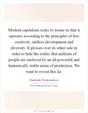 Modern capitalism seeks to assure us that it operates according to the principles of free creativity, endless development and diversity. It glosses over its other side in order to hide the reality that millions of people are enslaved by an all-powerful and fantastically stable norm of production. We want to reveal this lie Picture Quote #1