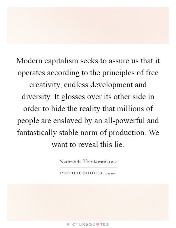 Modern capitalism seeks to assure us that it operates according to the principles of free creativity, endless development and diversity. It glosses over its other side in order to hide the reality that millions of people are enslaved by an all-powerful and fantastically stable norm of production. We want to reveal this lie. Picture Quote #1