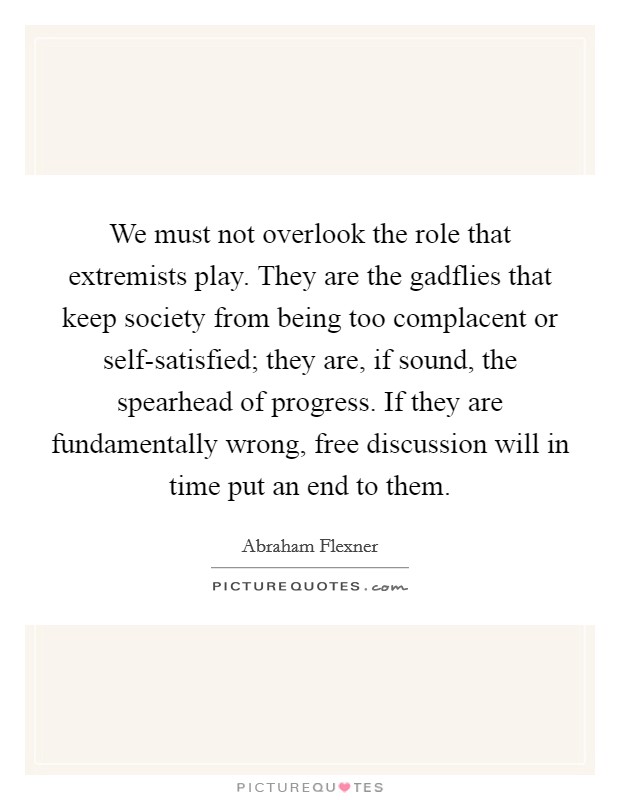 We must not overlook the role that extremists play. They are the gadflies that keep society from being too complacent or self-satisfied; they are, if sound, the spearhead of progress. If they are fundamentally wrong, free discussion will in time put an end to them. Picture Quote #1