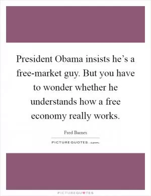 President Obama insists he’s a free-market guy. But you have to wonder whether he understands how a free economy really works Picture Quote #1