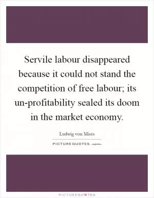 Servile labour disappeared because it could not stand the competition of free labour; its un-profitability sealed its doom in the market economy Picture Quote #1