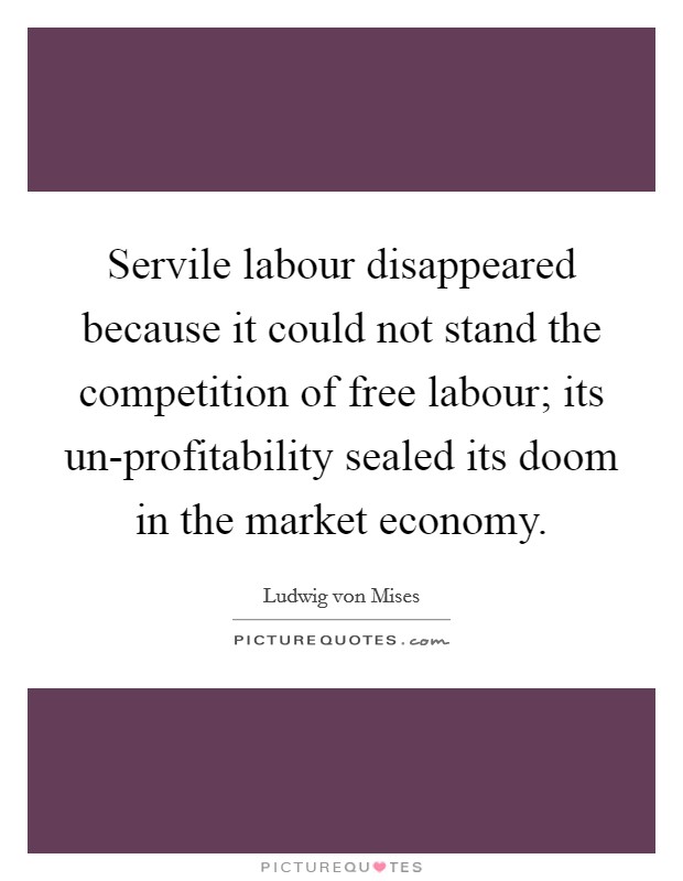 Servile labour disappeared because it could not stand the competition of free labour; its un-profitability sealed its doom in the market economy. Picture Quote #1