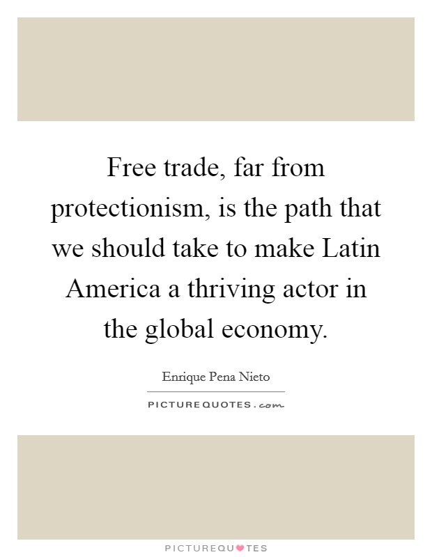 Free trade, far from protectionism, is the path that we should take to make Latin America a thriving actor in the global economy. Picture Quote #1