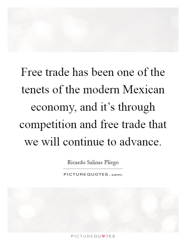 Free trade has been one of the tenets of the modern Mexican economy, and it's through competition and free trade that we will continue to advance. Picture Quote #1